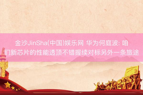 金沙JinSha(中国)娱乐网 华为何庭波: 咱们新芯片的性能透顶不错握续对标另外一条旅途
