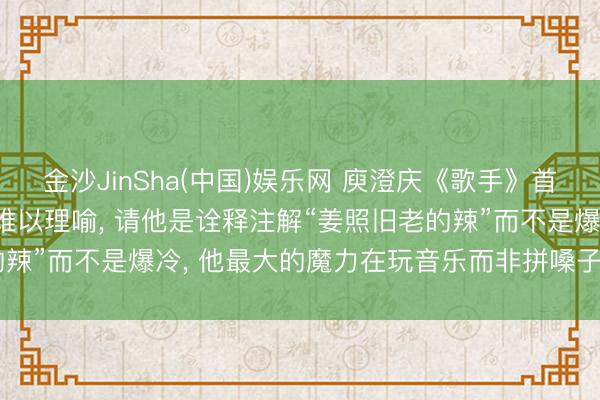 金沙JinSha(中国)娱乐网 庾澄庆《歌手》首场遭淘汰, 洪涛回复: 难以理喻, 请他是诠释注解“姜照旧老的辣”而不是爆冷, 他最大的魔力在玩音乐而非拼嗓子;节目莫得黑幕