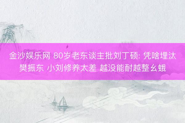 金沙娱乐网 80岁老东谈主批刘丁硕: 凭啥埋汰樊振东 小刘修养太差 越没能耐越整幺蛾