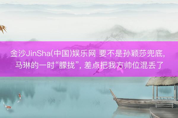 金沙JinSha(中国)娱乐网 要不是孙颖莎兜底， 马琳的一时“朦拢”， 差点把我方帅位混丢了