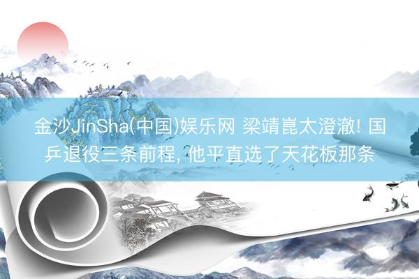 金沙JinSha(中国)娱乐网 梁靖崑太澄澈! 国乒退役三条前程， 他平直选了天花板那条