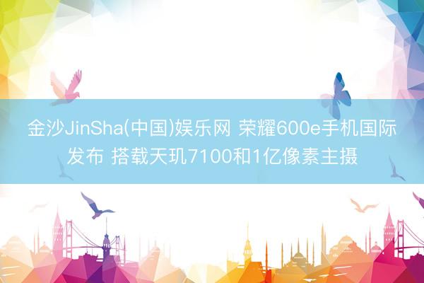 金沙JinSha(中国)娱乐网 荣耀600e手机国际发布 搭载天玑7100和1亿像素主摄