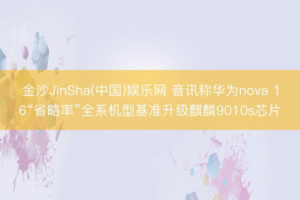 金沙JinSha(中国)娱乐网 音讯称华为nova 16“省略率”全系机型基准升级麒麟9010s芯片