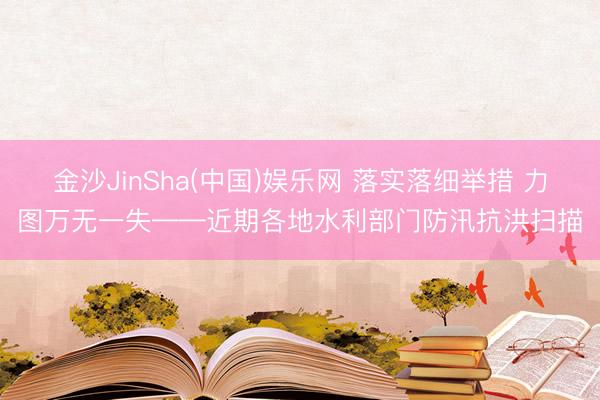 金沙JinSha(中国)娱乐网 落实落细举措 力图万无一失——近期各地水利部门防汛抗洪扫描