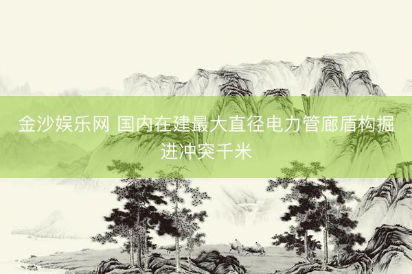 金沙娱乐网 国内在建最大直径电力管廊盾构掘进冲突千米
