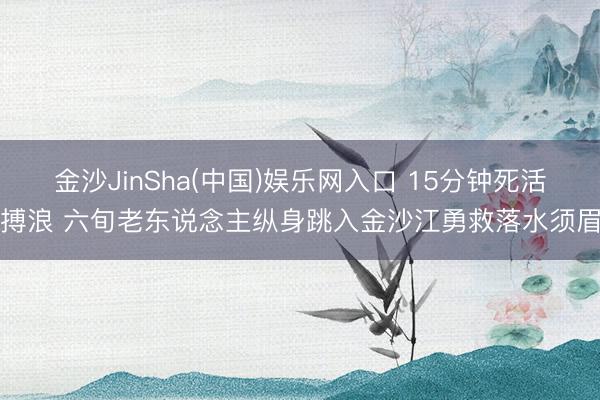 金沙JinSha(中国)娱乐网入口 15分钟死活搏浪 六旬老东说念主纵身跳入金沙江勇救落水须眉