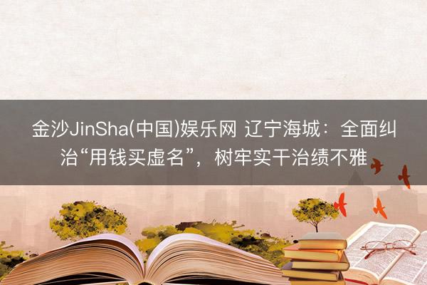 金沙JinSha(中国)娱乐网 辽宁海城：全面纠治“用钱买虚名”，树牢实干治绩不雅