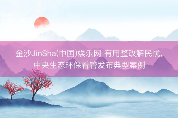 金沙JinSha(中国)娱乐网 有用整改解民忧，中央生态环保看管发布典型案例