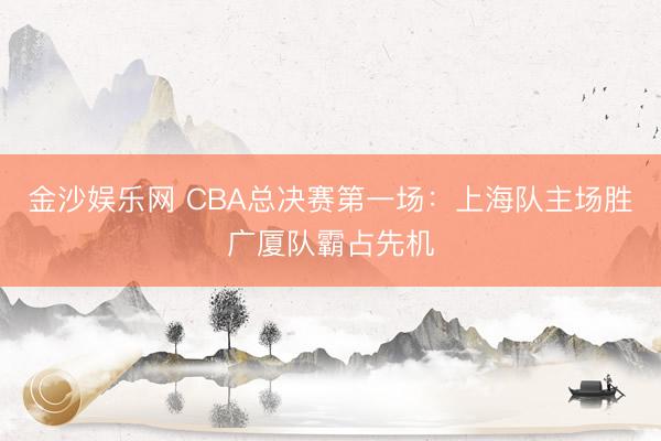 金沙娱乐网 CBA总决赛第一场：上海队主场胜广厦队霸占先机