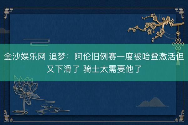 金沙娱乐网 追梦：阿伦旧例赛一度被哈登激活但又下滑了 骑士太需要他了