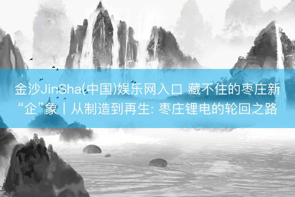 金沙JinSha(中国)娱乐网入口 藏不住的枣庄新“企”象丨从制造到再生: 枣庄锂电的轮回之路