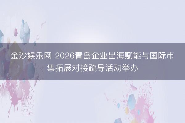 金沙娱乐网 2026青岛企业出海赋能与国际市集拓展对接疏导活动举办