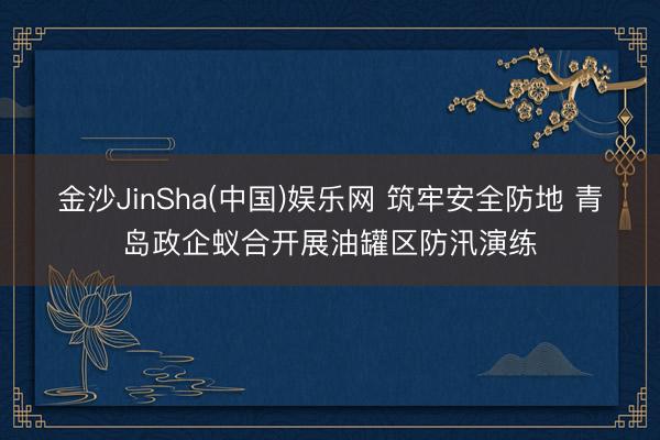 金沙JinSha(中国)娱乐网 筑牢安全防地 青岛政企蚁合开展油罐区防汛演练