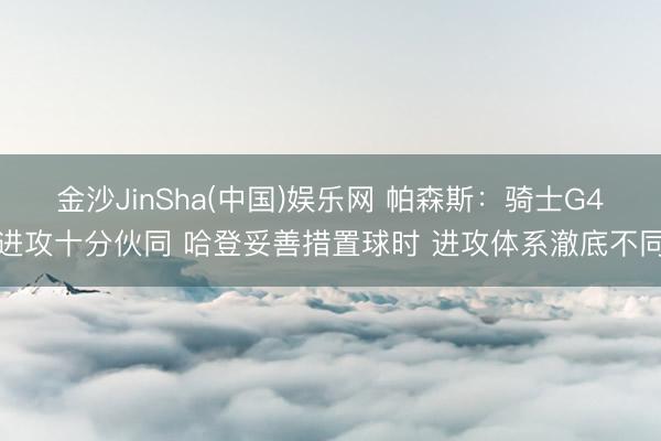 金沙JinSha(中国)娱乐网 帕森斯:骑士G4进攻十分伙同 哈登妥善措置球时 进攻体系澈底不同