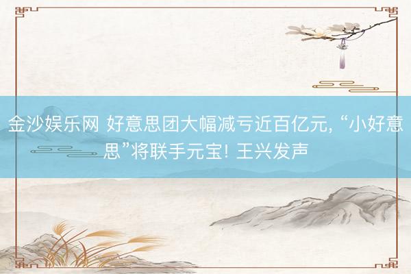 金沙娱乐网 好意思团大幅减亏近百亿元， “小好意思”将联手元宝! 王兴发声