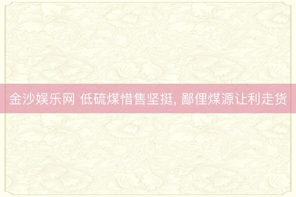 金沙娱乐网 低硫煤惜售坚挺， 鄙俚煤源让利走货