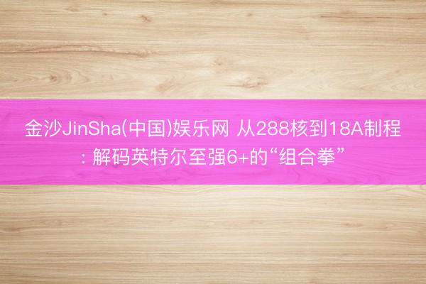 金沙JinSha(中国)娱乐网 从288核到18A制程: 解码英特尔至强6+的“组合拳”