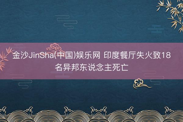 金沙JinSha(中国)娱乐网 印度餐厅失火致18名异邦东说念主死亡