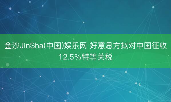 金沙JinSha(中国)娱乐网 好意思方拟对中国征收12.5％特等关税