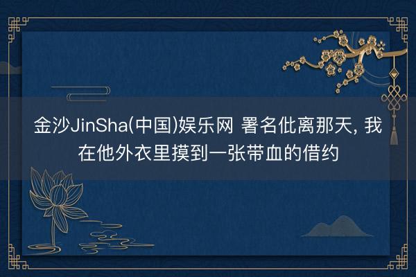金沙JinSha(中国)娱乐网 署名仳离那天， 我在他外衣里摸到一张带血的借约