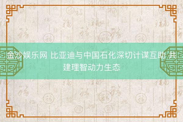 金沙娱乐网 比亚迪与中国石化深切计谋互助 共建理智动力生态