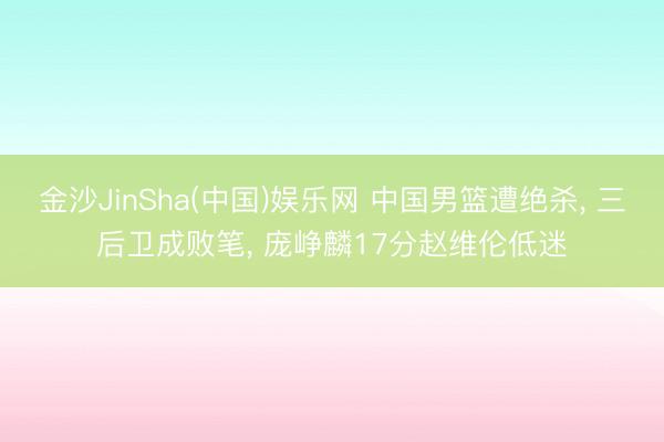金沙JinSha(中国)娱乐网 中国男篮遭绝杀, 三后卫成败笔, 庞峥麟17分赵维伦低迷