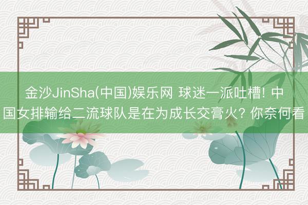 金沙JinSha(中国)娱乐网 球迷一派吐槽! 中国女排输给二流球队是在为成长交膏火? 你奈何看