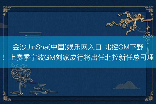金沙JinSha(中国)娱乐网入口 北控GM下野！上赛季宁波GM刘家成行将出任北控新任总司理