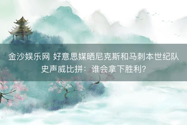 金沙娱乐网 好意思媒晒尼克斯和马刺本世纪队史声威比拼：谁会拿下胜利？