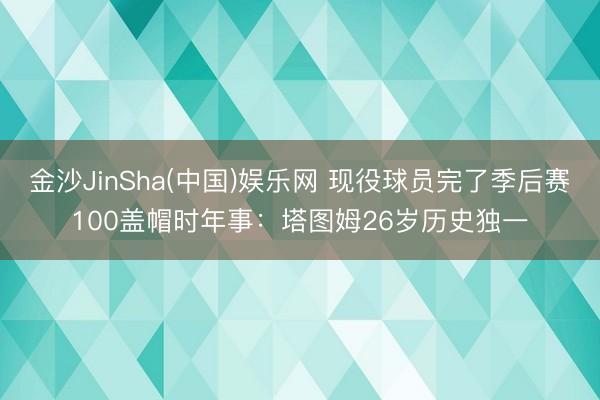 金沙JinSha(中国)娱乐网 现役球员完了季后赛100盖帽时年事:塔图姆26岁历史独一
