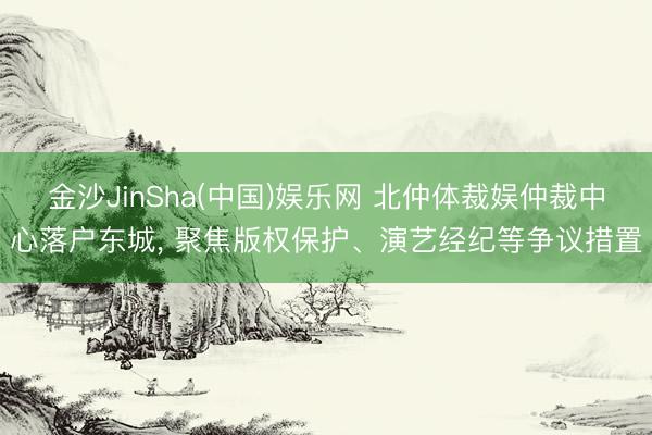 金沙JinSha(中国)娱乐网 北仲体裁娱仲裁中心落户东城， 聚焦版权保护、演艺经纪等争议措置