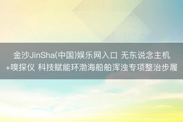 金沙JinSha(中国)娱乐网入口 无东说念主机+嗅探仪 科技赋能环渤海船舶浑浊专项整治步履