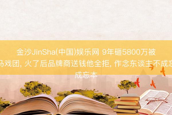 金沙JinSha(中国)娱乐网 9年砸5800万被骂马戏团， 火了后品牌商送钱他全拒， 作念东谈主不成忘本