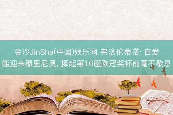 金沙JinSha(中国)娱乐网 弗洛伦蒂诺: 自爱能迎来穆里尼奥， 捧起第16座欧冠奖杯前毫不歇息