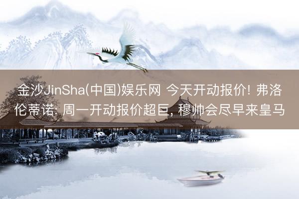 金沙JinSha(中国)娱乐网 今天开动报价! 弗洛伦蒂诺: 周一开动报价超巨， 穆帅会尽早来皇马