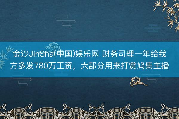 金沙JinSha(中国)娱乐网 财务司理一年给我方多发780万工资，大部分用来打赏鸠集主播