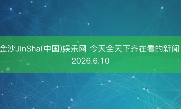 金沙JinSha(中国)娱乐网 今天全天下齐在看的新闻 2026.6.10