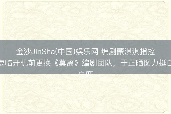 金沙JinSha(中国)娱乐网 编剧蒙淇淇指控白鹿临开机前更换《莫离》编剧团队，于正晒图力挺白鹿