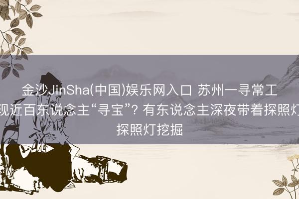 金沙JinSha(中国)娱乐网入口 苏州一寻常工地突现近百东说念主“寻宝”? 有东说念主深夜带着探照灯挖掘