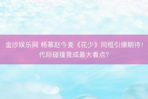 金沙娱乐网 杨幂赵今麦《花少》同框引爆期待！代际碰撞竟成最大看点？
