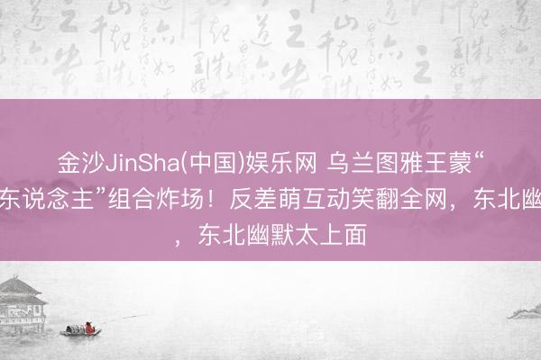 金沙JinSha(中国)娱乐网 乌兰图雅王蒙“丛林冰火东说念主”组合炸场！反差萌互动笑翻全网，东北幽默太上面