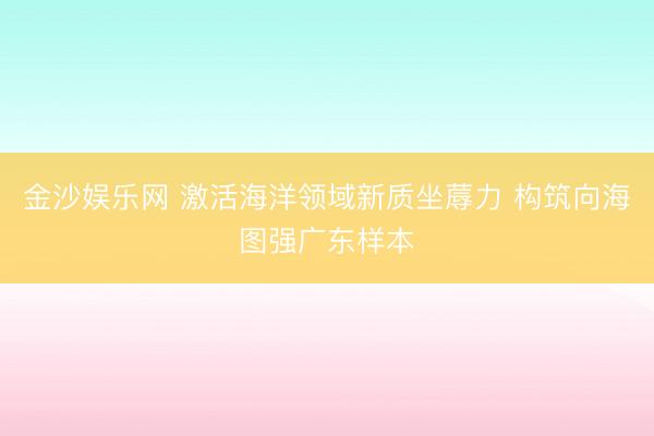金沙娱乐网 激活海洋领域新质坐蓐力 构筑向海图强广东样本
