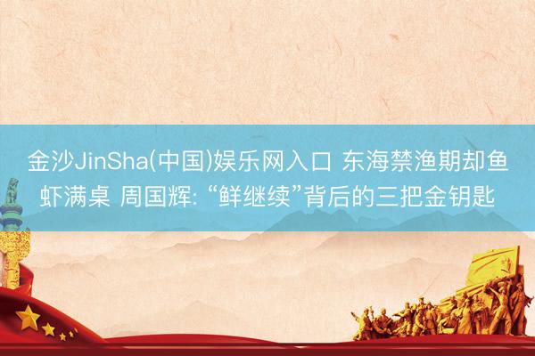 金沙JinSha(中国)娱乐网入口 东海禁渔期却鱼虾满桌 周国辉: “鲜继续”背后的三把金钥匙