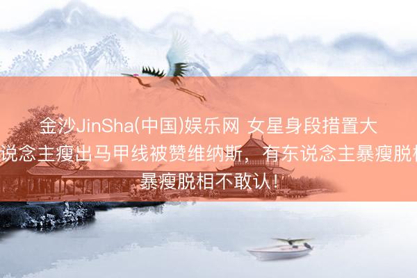 金沙JinSha(中国)娱乐网 女星身段措置大赏：有东说念主瘦出马甲线被赞维纳斯，有东说念主暴瘦脱相不敢认！