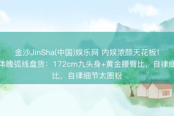 金沙JinSha(中国)娱乐网 内娱浓颜天花板！古力娜扎体魄弧线盘货：172cm九头身+黄金腰臀比，自律细节太圈粉