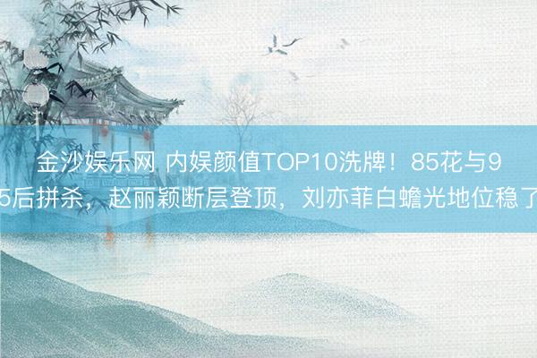 金沙娱乐网 内娱颜值TOP10洗牌!85花与95后拼杀,赵丽颖断层登顶,刘亦菲白蟾光地位稳了