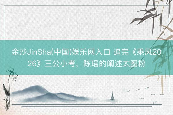 金沙JinSha(中国)娱乐网入口 追完《乘风2026》三公小考，陈瑶的阐述太圈粉