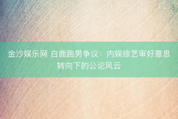 金沙娱乐网 白鹿跑男争议：内娱综艺审好意思转向下的公论风云