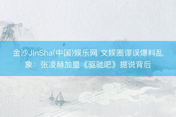 金沙JinSha(中国)娱乐网 文娱圈谬误爆料乱象：张凌赫加盟《驱驰吧》据说背后