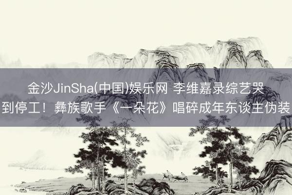 金沙JinSha(中国)娱乐网 李维嘉录综艺哭到停工！彝族歌手《一朵花》唱碎成年东谈主伪装